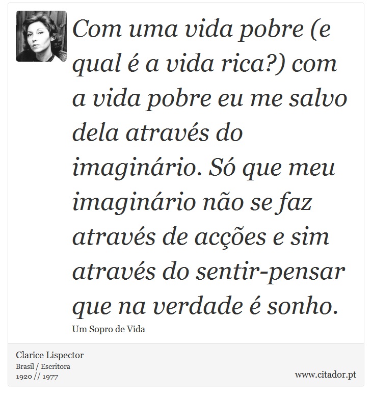 Com uma vida pobre (e qual é a vida rica?) com a vida pobre eu me salvo dela através do imaginário. Só que meu imaginário não se faz através de acções e sim através do sentir-pensar que na verdade é sonho. - Clarice Lispector - Frases