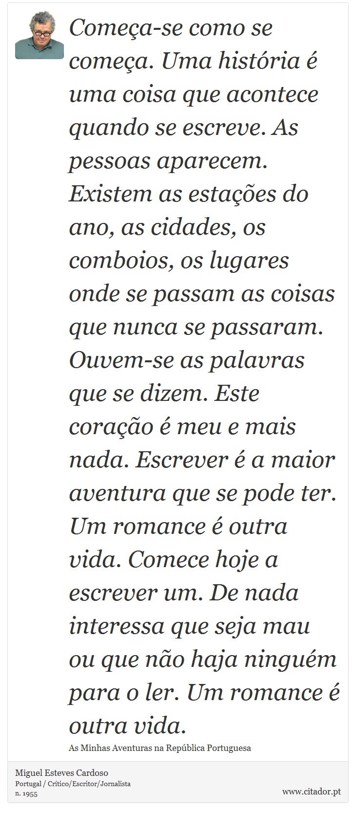 Começa-se como se começa. Uma história é uma coisa que acontece quando se escreve. As pessoas aparecem. Existem as estações do ano, as cidades, os comboios, os lugares onde se passam as coisas que nunca se passaram. Ouvem-se as palavras que se dizem. Este coração é meu e mais nada. Escrever é a maior aventura que se pode ter. Um romance é outra vida. Comece hoje a escrever um. De nada interessa que seja mau ou que não haja ninguém para o ler. Um romance é outra vida. - Miguel Esteves Cardoso - Frases