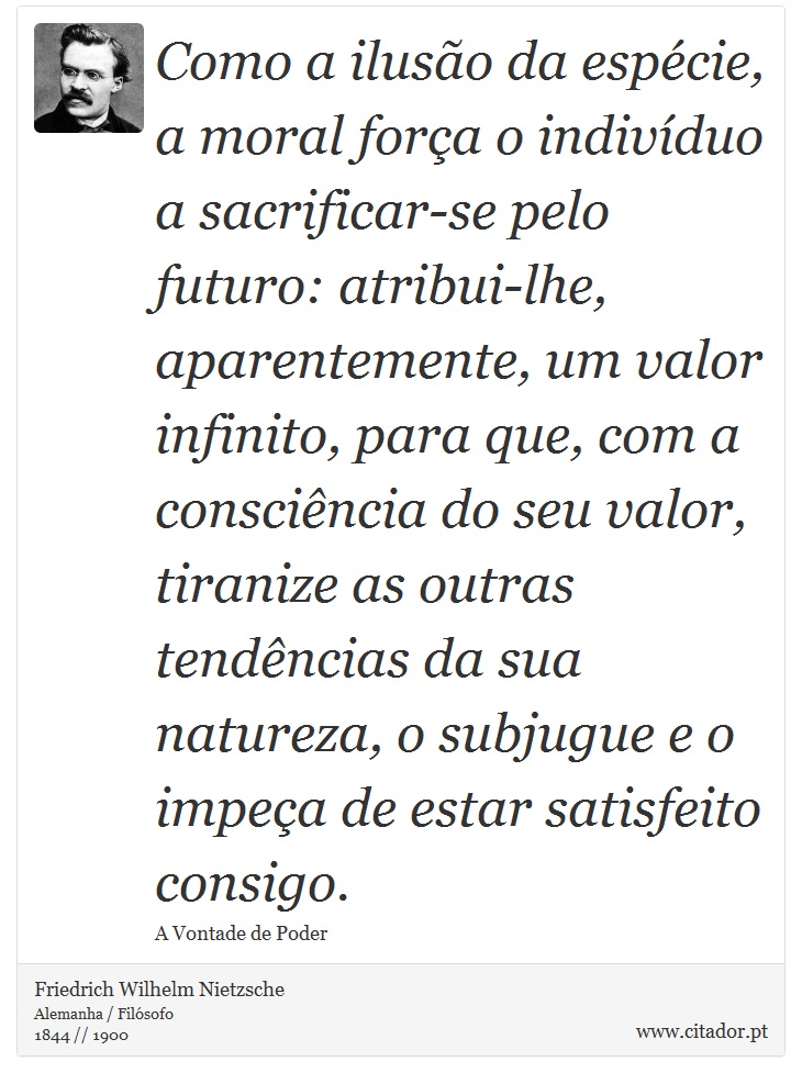Como a ilusão da espécie, a moral força o indivíduo a sacrificar-se pelo futuro: atribui-lhe, aparentemente, um valor infinito, para que, com a consciência do seu valor, tiranize as outras tendências da sua natureza, o subjugue e o impeça de estar satisfeito consigo. - Friedrich Wilhelm Nietzsche - Frases