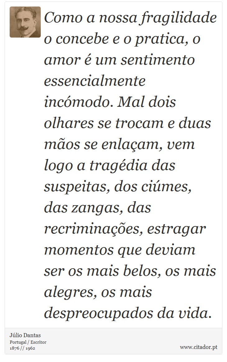 Como a nossa fragilidade o concebe e o pratica, o amor é um sentimento essencialmente incómodo. Mal dois olhares se trocam e duas mãos se enlaçam, vem logo a tragédia das suspeitas, dos ciúmes, das zangas, das recriminações, estragar momentos que deviam ser os mais belos, os mais alegres, os mais despreocupados da vida. - Júlio Dantas - Frases