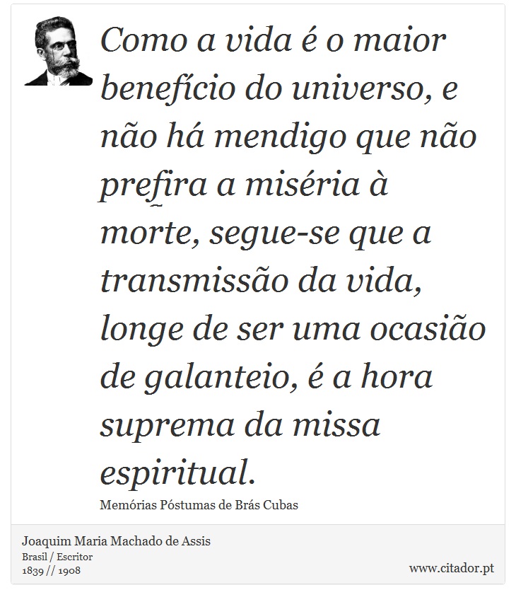 Como a vida é o maior benefício do universo, e não há mendigo que não prefira a miséria à morte, segue-se que a transmissão da vida, longe de ser uma ocasião de galanteio, é a hora suprema da missa espiritual. - Joaquim Maria Machado de Assis - Frases