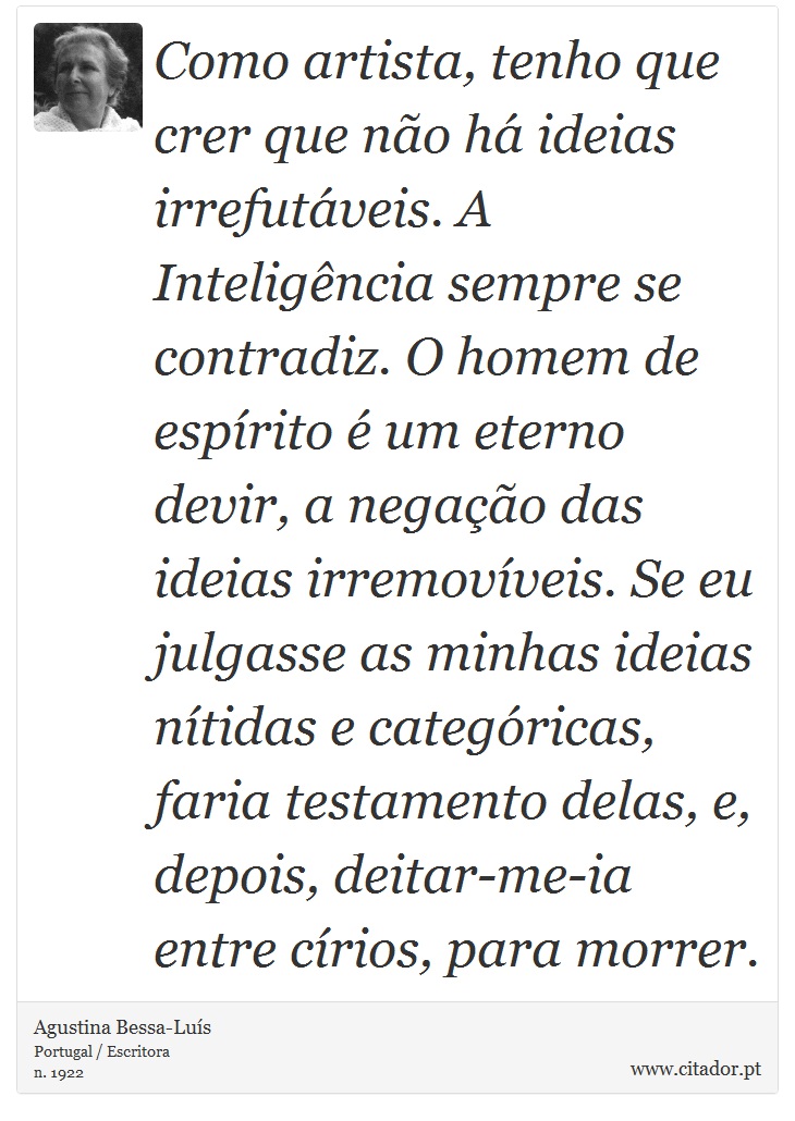 Como artista, tenho que crer que não há ideias irrefutáveis. A Inteligência sempre se contradiz. O homem de espírito é um eterno devir, a negação das ideias irremovíveis. Se eu julgasse as minhas ideias nítidas e categóricas, faria testamento delas, e, depois, deitar-me-ia entre círios, para morrer. - Agustina Bessa-Luís - Frases