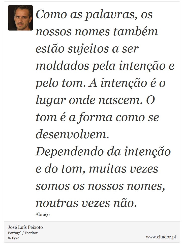 Como as palavras, os nossos nomes também estão sujeitos a ser moldados pela intenção e pelo tom. A intenção é o lugar onde nascem. O tom é a forma como se desenvolvem. Dependendo da intenção e do tom, muitas vezes somos os nossos nomes, noutras vezes não. - José Luís Peixoto - Frases