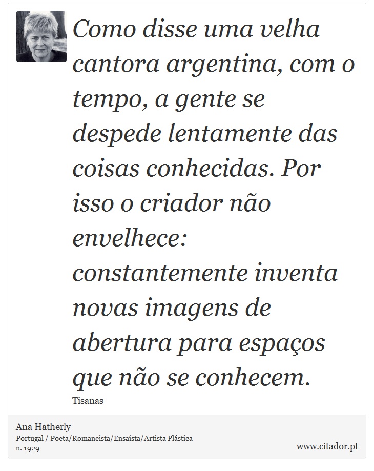 Como disse uma velha cantora argentina, com o tempo, a gente se despede lentamente das coisas conhecidas. Por isso o criador não envelhece: constantemente inventa novas imagens de abertura para espaços que não se conhecem. - Ana Hatherly - Frases