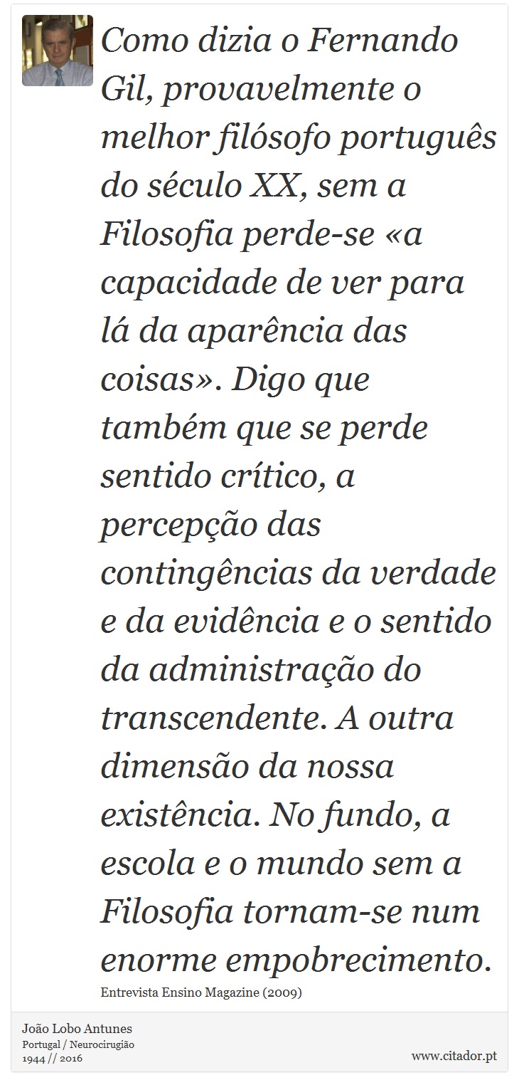 Como dizia o Fernando Gil, provavelmente o melhor filósofo português do século XX, sem a Filosofia perde-se «a capacidade de ver para lá da aparência das coisas». Digo que também que se perde sentido crítico, a percepção das contingências da verdade e da evidência e o sentido da administração do transcendente. A outra dimensão da nossa existência. No fundo, a escola e o mundo sem a Filosofia tornam-se num enorme empobrecimento. - João Lobo Antunes - Frases