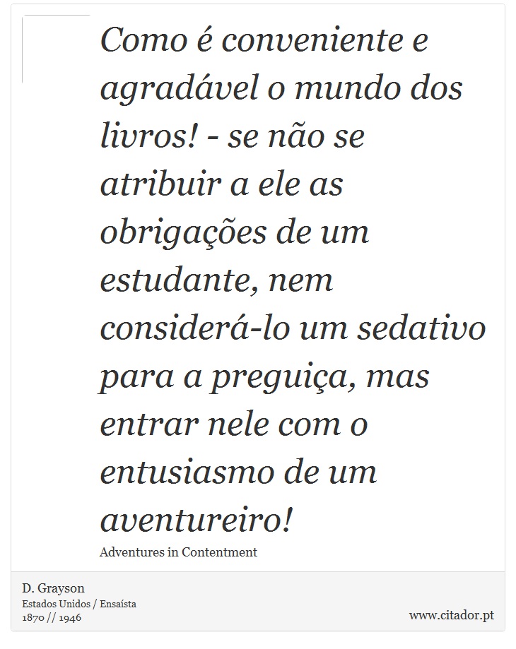 Como é conveniente e agradável o mundo dos livros! - se não se atribuir a ele as obrigações de um estudante, nem considerá-lo um sedativo para a preguiça, mas entrar nele com o entusiasmo de um aventureiro! - D. Grayson - Frases