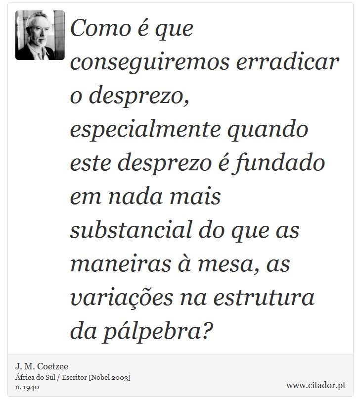 Como é que conseguiremos erradicar o desprezo, especialmente quando este desprezo é fundado em nada mais substancial do que as maneiras à mesa, as variações na estrutura da pálpebra? - J. M. Coetzee - Frases