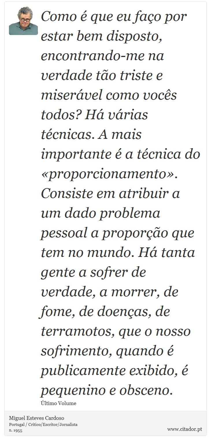 Como é que eu faço por estar bem disposto, encontrando-me na verdade tão triste e miserável como vocês todos? Há várias técnicas. A mais importante é a técnica do «proporcionamento». Consiste em atribuir a um dado problema pessoal a proporção que tem no mundo. Há tanta gente a sofrer de verdade, a morrer, de fome, de doenças, de terramotos, que o nosso sofrimento, quando é publicamente exibido, é pequenino e obsceno. - Miguel Esteves Cardoso - Frases