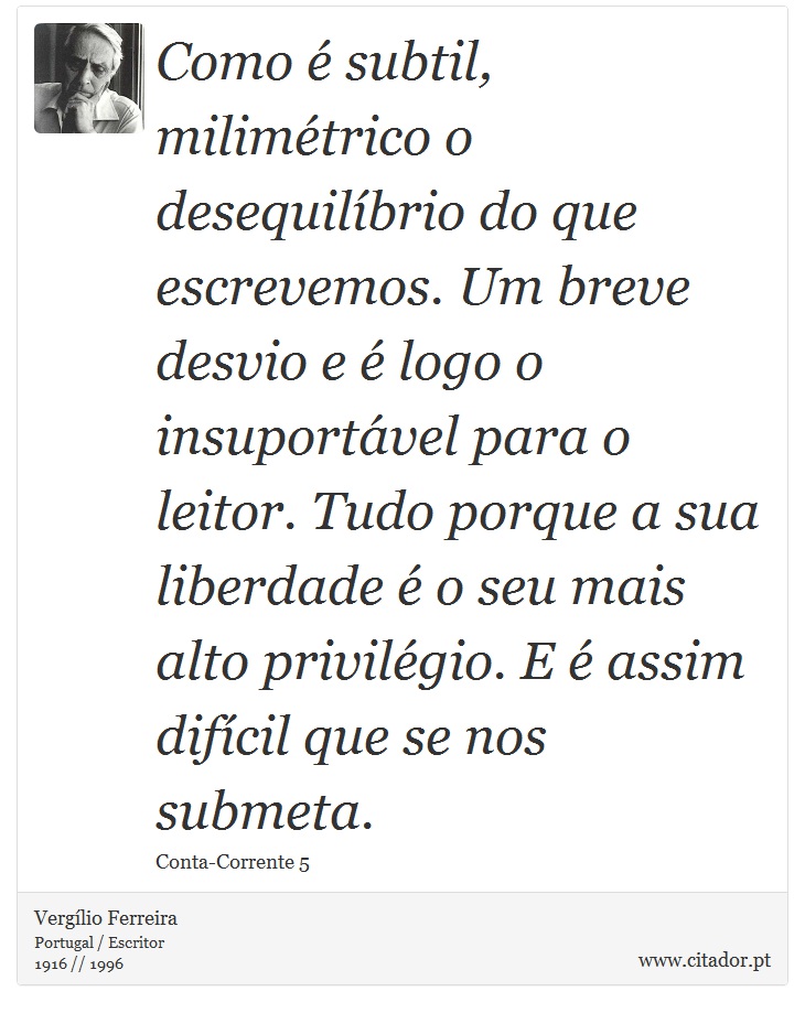 Como é subtil, milimétrico o desequilíbrio do que escrevemos. Um breve desvio e é logo o insuportável para o leitor. Tudo porque a sua liberdade é o seu mais alto privilégio. E é assim difícil que se nos submeta. - Vergílio Ferreira - Frases