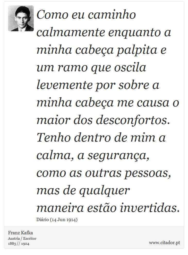 Como eu caminho calmamente enquanto a minha cabeça palpita e um ramo que oscila levemente por sobre a minha cabeça me causa o maior dos desconfortos. Tenho dentro de mim a calma, a segurança, como as outras pessoas, mas de qualquer maneira estão invertidas. - Franz Kafka - Frases