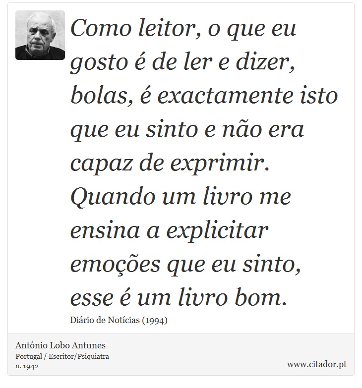 Como leitor, o que eu gosto é de ler e dizer, bolas, é exactamente isto que eu sinto e não era capaz de exprimir. Quando um livro me ensina a explicitar emoções que eu sinto, esse é um livro bom. - António Lobo Antunes - Frases