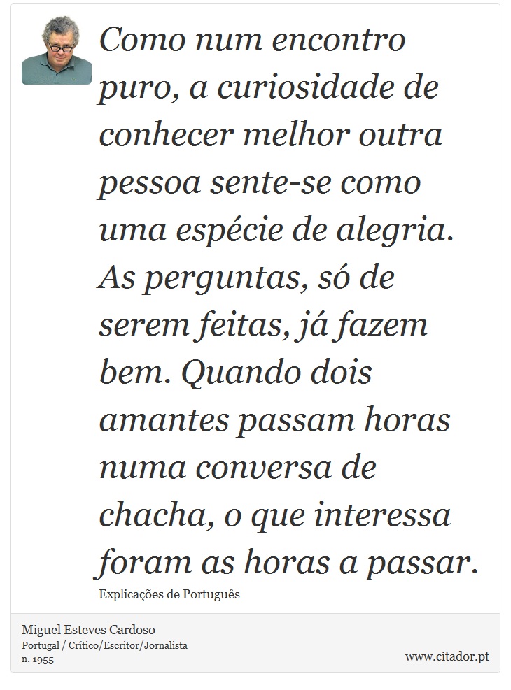 Como num encontro puro, a curiosidade de conhecer melhor outra pessoa sente-se como uma espécie de alegria. As perguntas, só de serem feitas, já fazem bem. Quando dois amantes passam horas numa conversa de chacha, o que interessa foram as horas a passar. - Miguel Esteves Cardoso - Frases