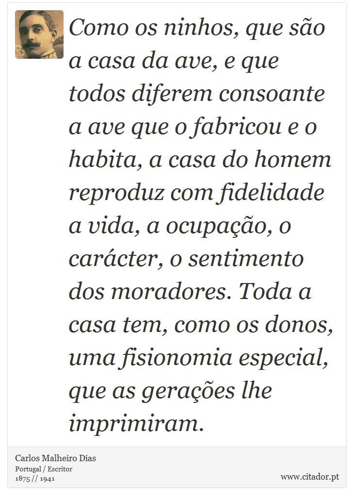 Como os ninhos, que são a casa da ave, e que todos diferem consoante a ave que o fabricou e o habita, a casa do homem reproduz com fidelidade a vida, a ocupação, o carácter, o sentimento dos moradores. Toda a casa tem, como os donos, uma fisionomia especial, que as gerações lhe imprimiram. - Carlos Malheiro Dias - Frases