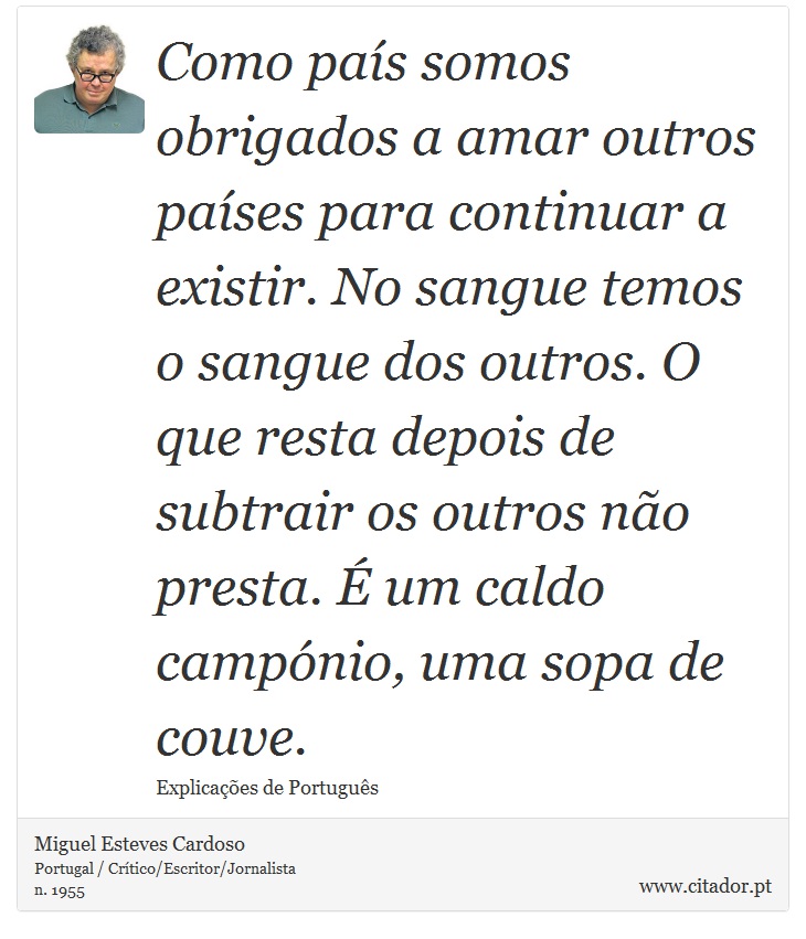 Como país somos obrigados a amar outros países para continuar a existir. No sangue temos o sangue dos outros. O que resta depois de subtrair os outros não presta. É um caldo campónio, uma sopa de couve. - Miguel Esteves Cardoso - Frases
