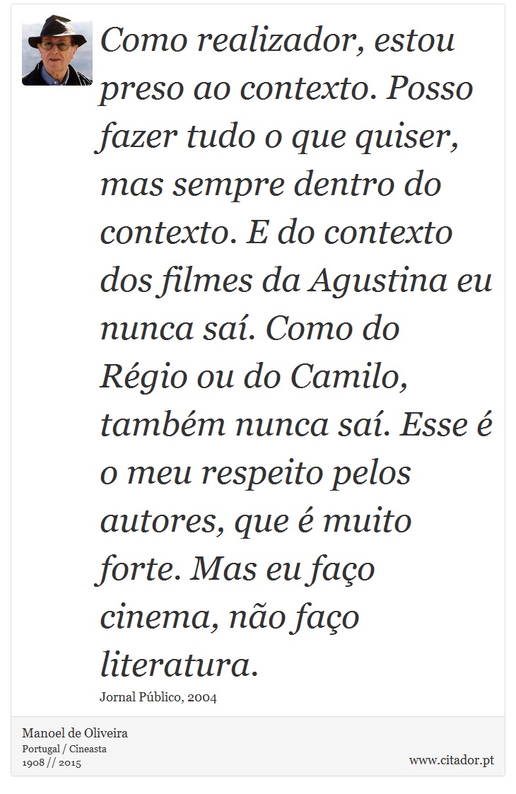 Como realizador, estou preso ao contexto. Posso fazer tudo o que quiser, mas sempre dentro do contexto. E do contexto dos filmes da Agustina eu nunca saí. Como do Régio ou do Camilo, também nunca saí. Esse é o meu respeito pelos autores, que é muito forte. Mas eu faço cinema, não faço literatura. - Manoel de Oliveira - Frases