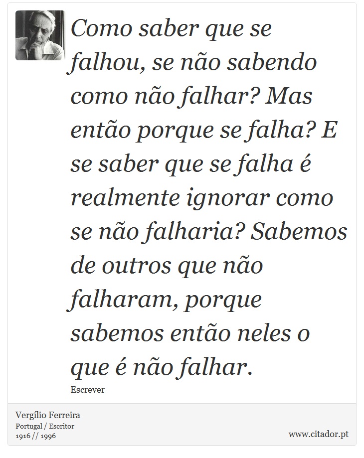 Como saber que se falhou, se não sabendo como não falhar? Mas então porque se falha? E se saber que se falha é realmente ignorar como se não falharia? Sabemos de outros que não falharam, porque sabemos então neles o que é não falhar. - Vergílio Ferreira - Frases