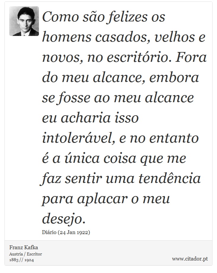 Como são felizes os homens casados, velhos e novos, no escritório. Fora do meu alcance, embora se fosse ao meu alcance eu acharia isso intolerável, e no entanto é a única coisa que me faz sentir uma tendência para aplacar o meu desejo. - Franz Kafka - Frases