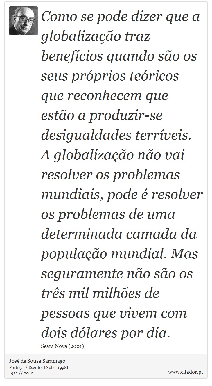 Como se pode dizer que a globalização traz benefícios quando são os seus próprios teóricos que reconhecem que estão a produzir-se desigualdades terríveis. A globalização não vai resolver os problemas mundiais, pode é resolver os problemas de uma determinada camada da população mundial. Mas seguramente não são os três mil milhões de pessoas que vivem com dois dólares por dia. - José Saramago - Frases