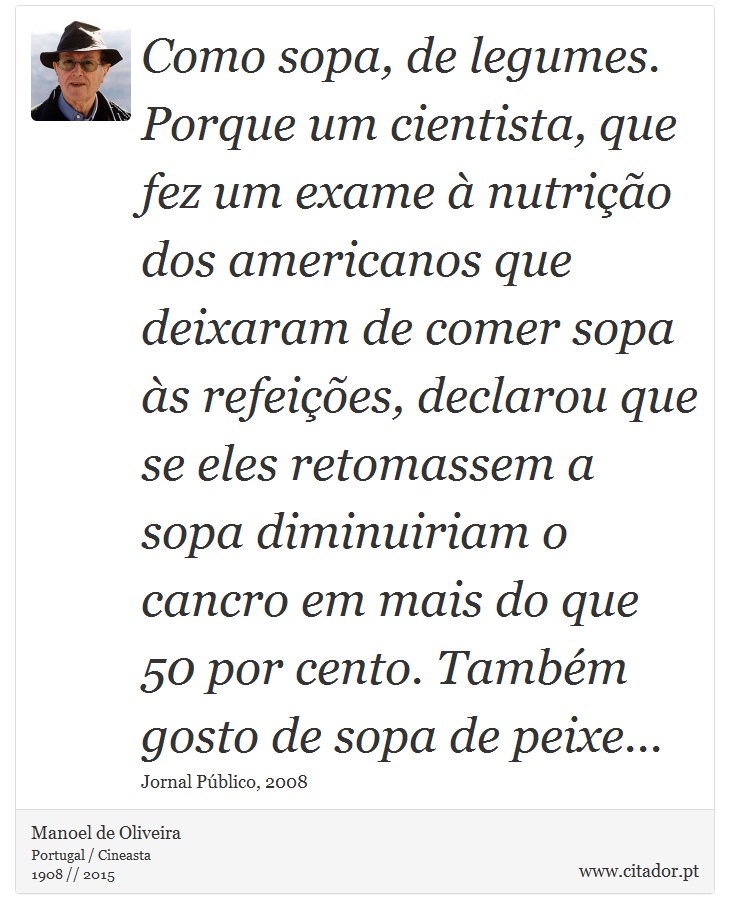 Como sopa, de legumes. Porque um cientista, que fez um exame à nutrição dos americanos que deixaram de comer sopa às refeições, declarou que se eles retomassem a sopa diminuiriam o cancro em mais do que 50 por cento. Também gosto de sopa de peixe... - Manoel de Oliveira - Frases