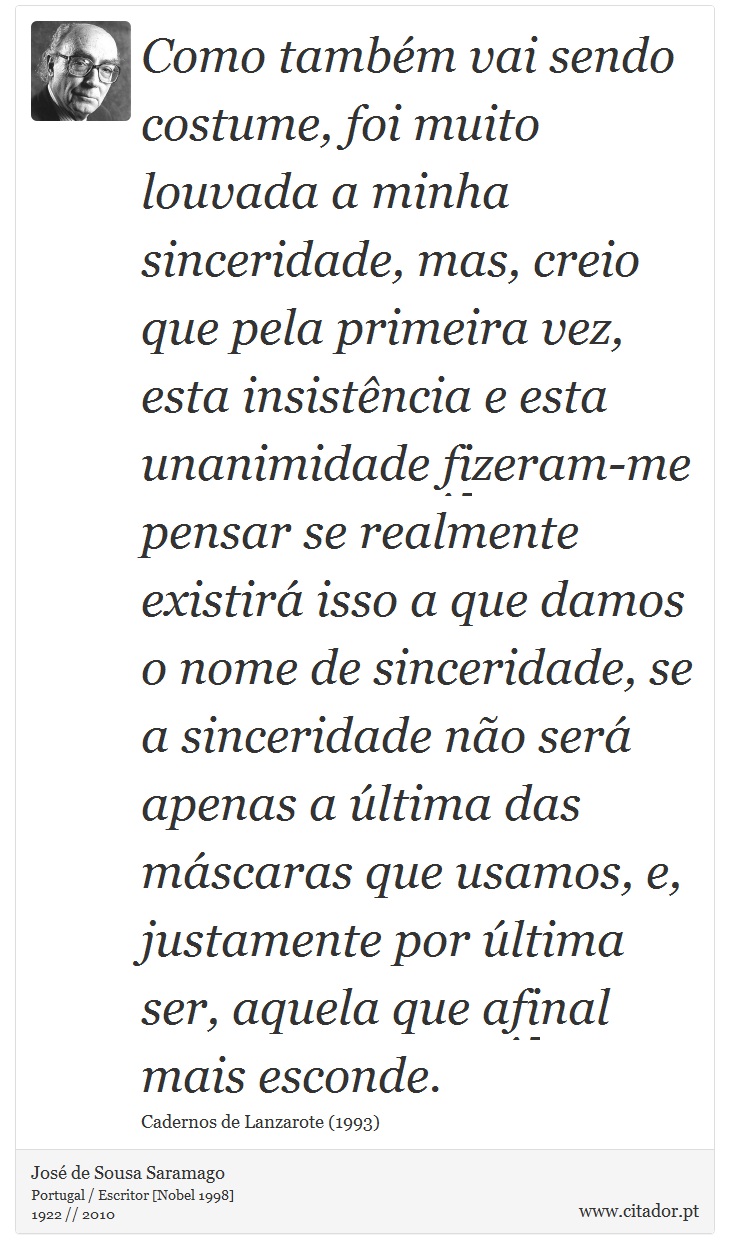 Como também vai sendo costume, foi muito louvada a minha sinceridade, mas, creio que pela primeira vez, esta insistência e esta unanimidade fizeram-me pensar se realmente existirá isso a que damos o nome de sinceridade, se a sinceridade não será apenas a última das máscaras que usamos, e, justamente por última ser, aquela que afinal mais esconde. - José Saramago - Frases