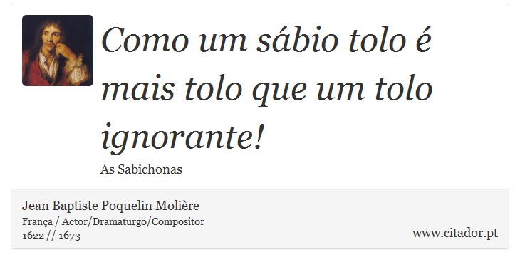 Como um sábio tolo é mais tolo que um tolo ignorante! - Jean Baptiste Poquelin Molière - Frases