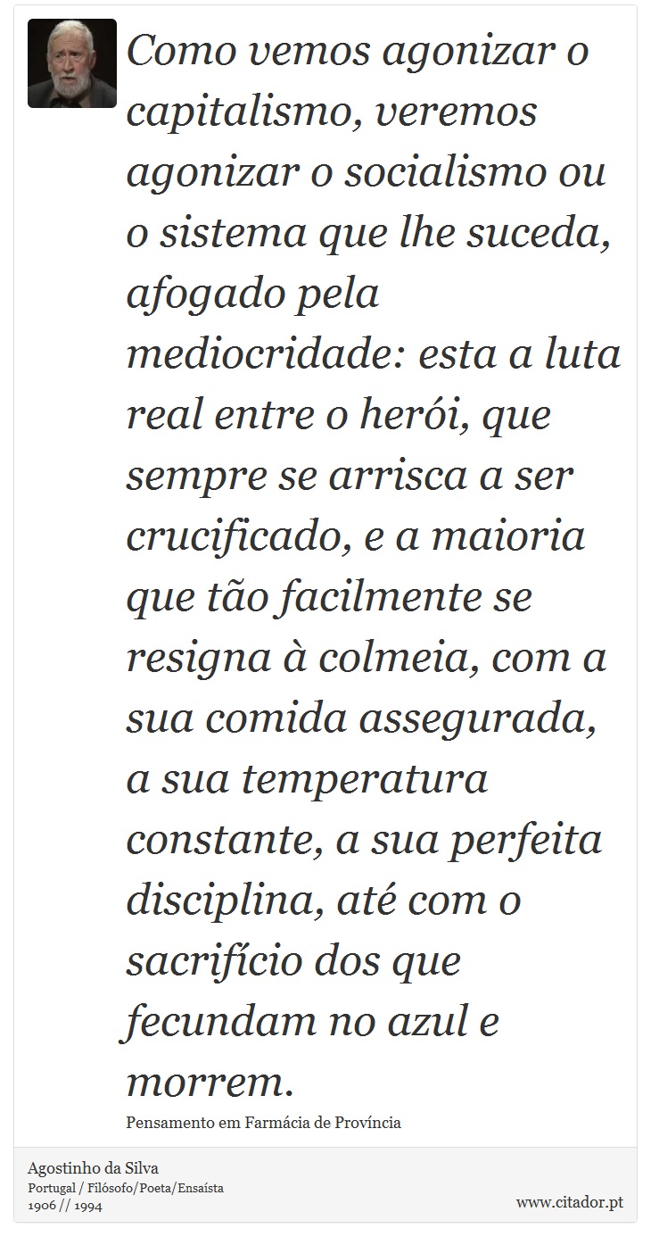 Como vemos agonizar o capitalismo, veremos agonizar o socialismo ou o sistema que lhe suceda, afogado pela mediocridade: esta a luta real entre o herói, que sempre se arrisca a ser crucificado, e a maioria que tão facilmente se resigna à colmeia, com a sua comida assegurada, a sua temperatura constante, a sua perfeita disciplina, até com o sacrifício dos que fecundam no azul e morrem. - Agostinho da Silva - Frases