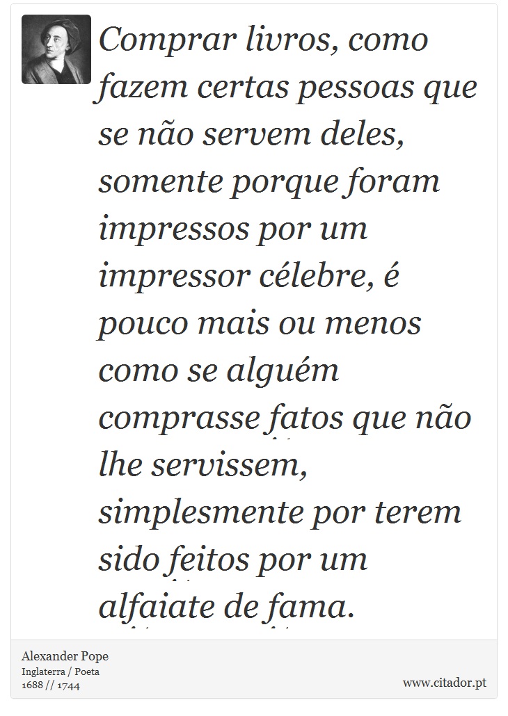 Comprar livros, como fazem certas pessoas que se não servem deles, somente porque foram impressos por um impressor célebre, é pouco mais ou menos como se alguém comprasse fatos que não lhe servissem, simplesmente por terem sido feitos por um alfaiate de fama. - Alexander Pope - Frases