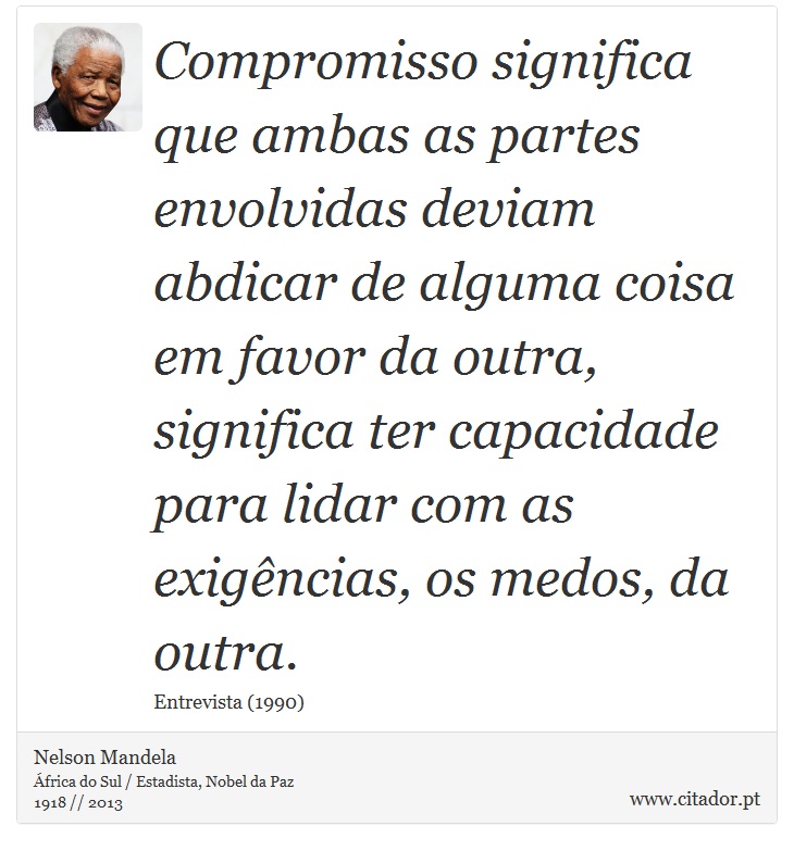 Compromisso significa que ambas as partes envolvidas deviam abdicar de alguma coisa em favor da outra, significa ter capacidade para lidar com as exigências, os medos, da outra. - Nelson Mandela - Frases