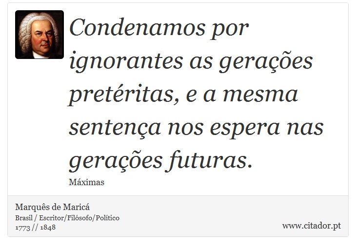 Condenamos por ignorantes as gerações pretéritas, e a mesma sentença nos espera nas gerações futuras. - Marquês de Maricá - Frases