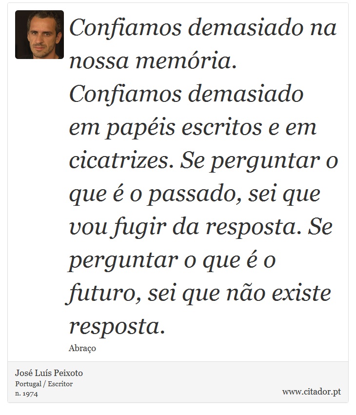 Confiamos demasiado na nossa memória. Confiamos demasiado em papéis escritos e em cicatrizes. Se perguntar o que é o passado, sei que vou fugir da resposta. Se perguntar o que é o futuro, sei que não existe resposta. - José Luís Peixoto - Frases