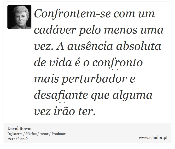 Confrontem-se com um cadáver pelo menos uma vez. A ausência absoluta de vida é o confronto mais perturbador e desafiante que alguma vez irão ter. - David Bowie - Frases