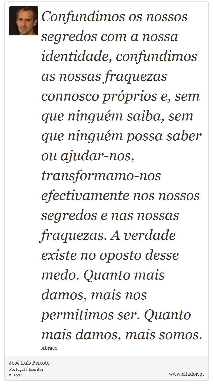 Confundimos os nossos segredos com a nossa identidade, confundimos as nossas fraquezas connosco próprios e, sem que ninguém saiba, sem que ninguém possa saber ou ajudar-nos, transformamo-nos efectivamente nos nossos segredos e nas nossas fraquezas. A verdade existe no oposto desse medo. Quanto mais damos, mais nos permitimos ser. Quanto mais damos, mais somos. - José Luís Peixoto - Frases