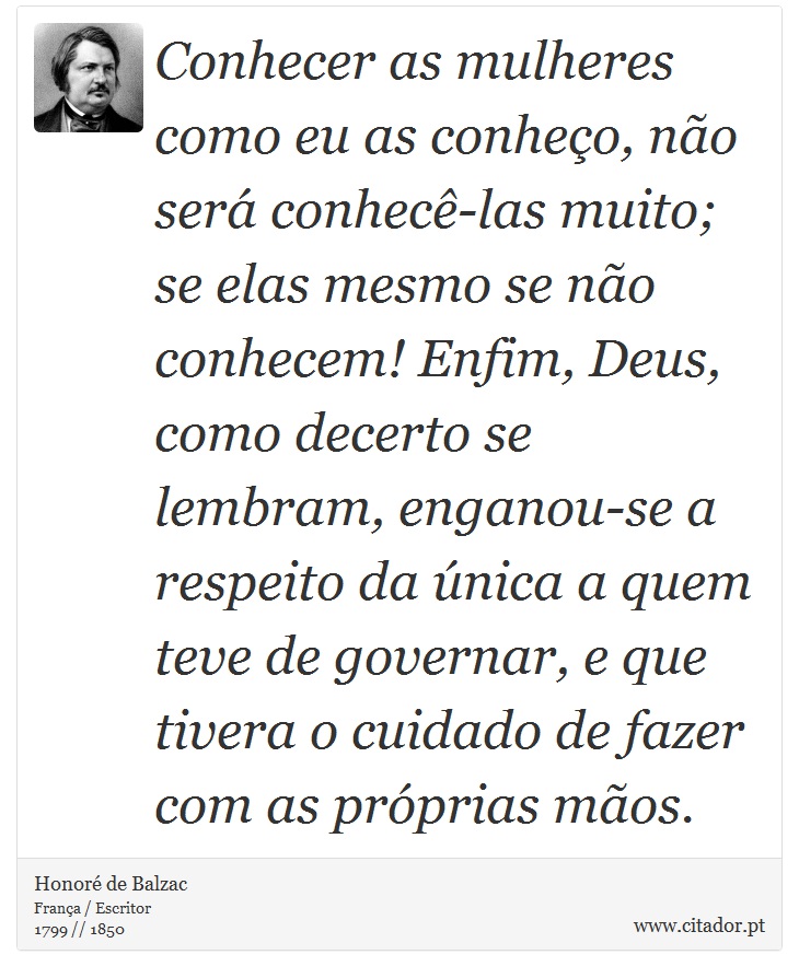 Conhecer as mulheres como eu as conheço, não será conhecê-las muito; se elas mesmo se não conhecem! Enfim, Deus, como decerto se lembram, enganou-se a respeito da única a quem teve de governar, e que tivera o cuidado de fazer com as próprias mãos. - Honoré de Balzac - Frases