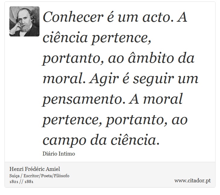 Conhecer é um acto. A ciência pertence, portanto, ao âmbito da moral. Agir é seguir um pensamento. A moral pertence, portanto, ao campo da ciência. - Henri Frédéric Amiel  - Frases