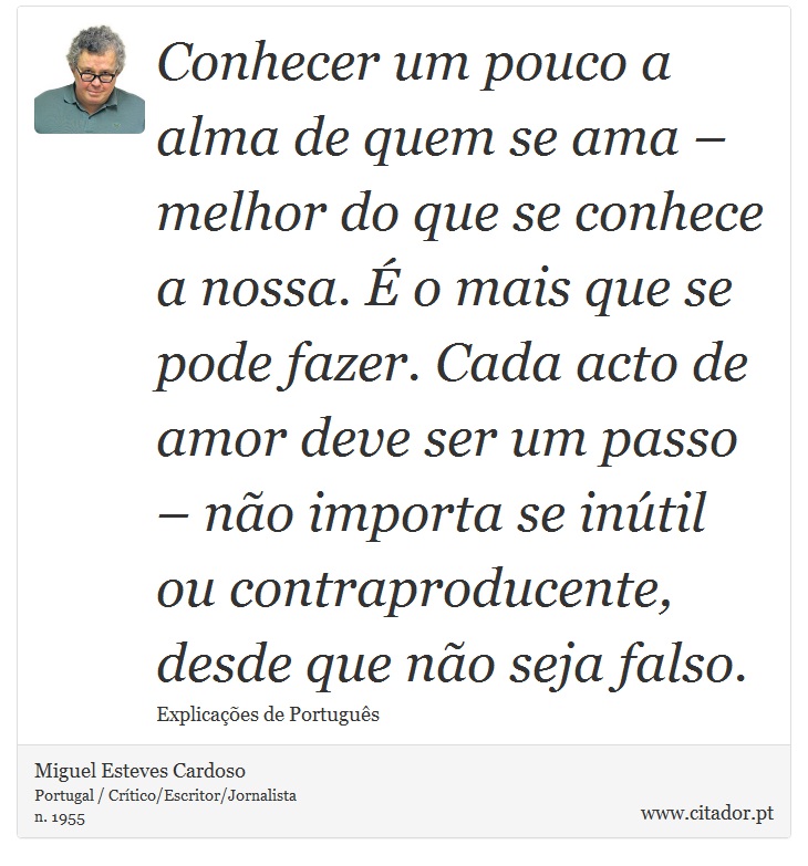 Conhecer um pouco a alma de quem se ama – melhor do que se conhece a nossa. É o mais que se pode fazer. Cada acto de amor deve ser um passo – não importa se inútil ou contraproducente, desde que não seja falso. - Miguel Esteves Cardoso - Frases