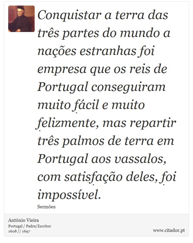 Conquistar a terra das três partes do mundo a nações estranhas foi empresa que os reis de Portugal conseguiram muito fácil e muito felizmente, mas repartir três palmos de terra em Portugal aos vassalos, com satisfação deles, foi impossível. - António Vieira - Frases