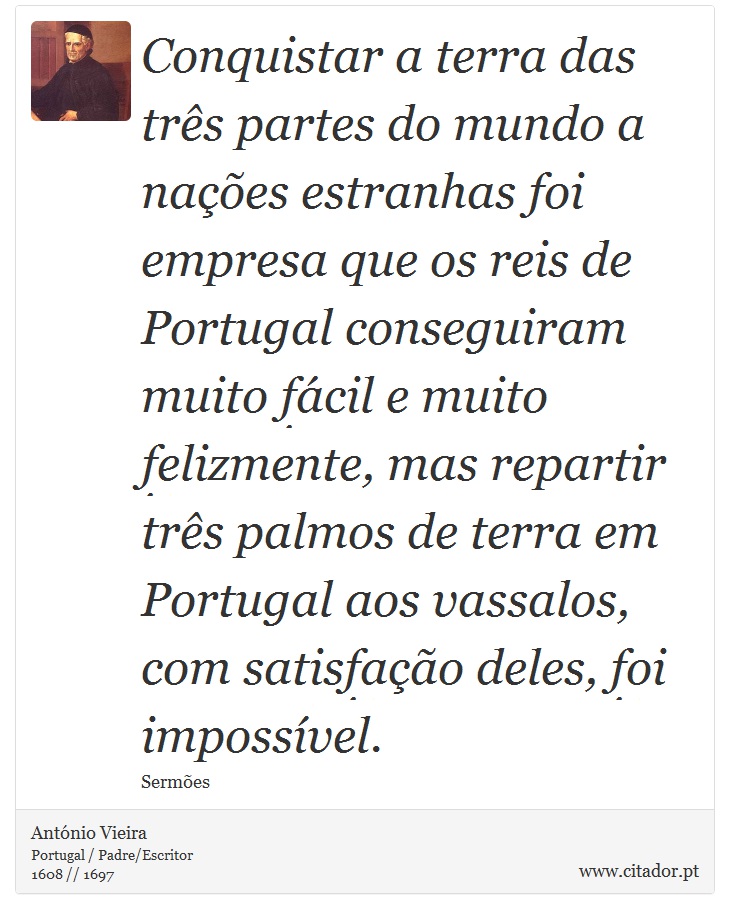 Conquistar a terra das trs partes do mundo a naes estranhas foi empresa que os reis de Portugal conseguiram muito fcil e muito felizmente, mas repartir trs palmos de terra em Portugal aos vassalos, com satisfao deles, foi impossvel. - Antnio Vieira - Frases