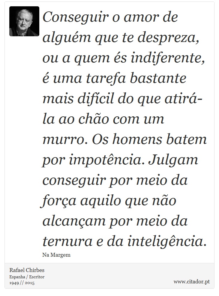 Conseguir o amor de alguém que te despreza, ou a quem és indiferente, é uma tarefa bastante mais difícil do que atirá-la ao chão com um murro. Os homens batem por impotência. Julgam conseguir por meio da força aquilo que não alcançam por meio da ternura e da inteligência. - Rafael Chirbes - Frases