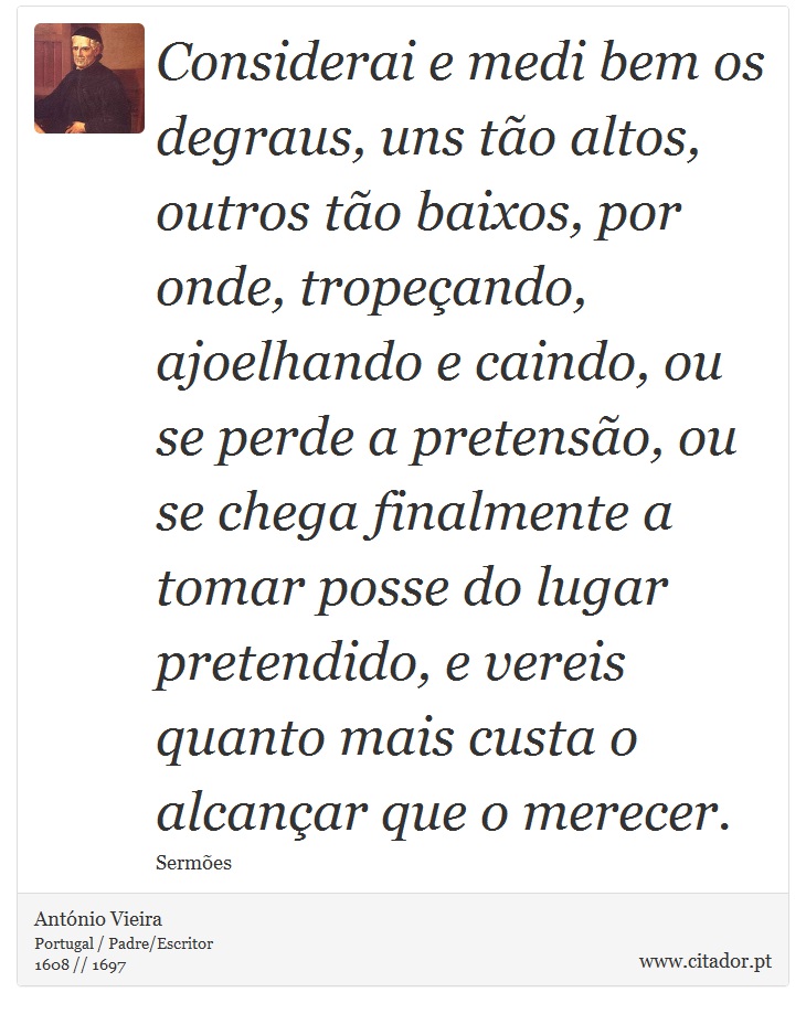 Considerai e medi bem os degraus, uns tão altos, outros tão baixos, por onde, tropeçando, ajoelhando e caindo, ou se perde a pretensão, ou se chega finalmente a tomar posse do lugar pretendido, e vereis quanto mais custa o alcançar que o merecer. - António Vieira - Frases