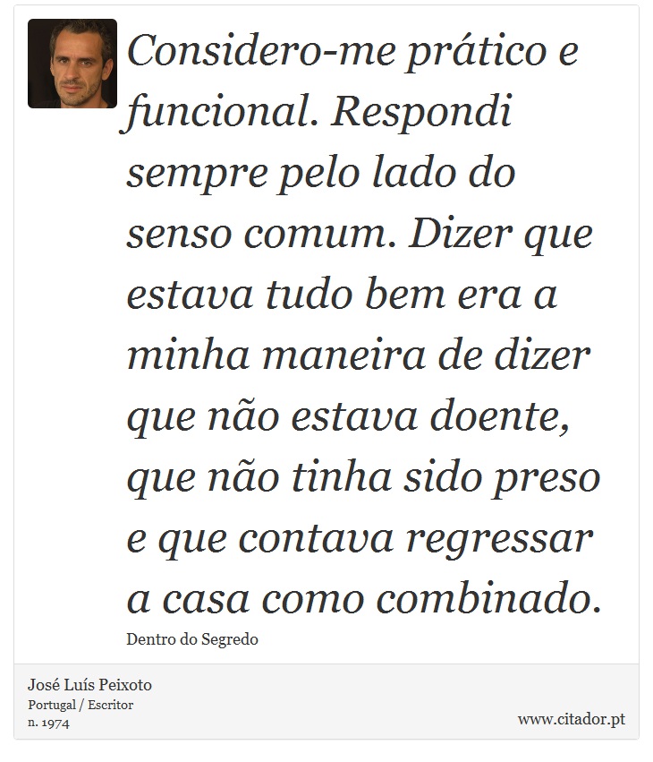 Considero-me prático e funcional. Respondi sempre pelo lado do senso comum. Dizer que estava tudo bem era a minha maneira de dizer que não estava doente, que não tinha sido preso e que contava regressar a casa como combinado. - José Luís Peixoto - Frases