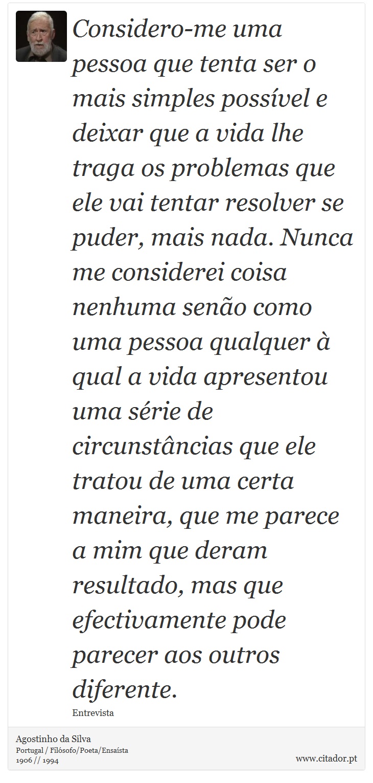 Considero-me uma pessoa que tenta ser o mais simples possível e deixar que a vida lhe traga os problemas que ele vai tentar resolver se puder, mais nada. Nunca me considerei coisa nenhuma senão como uma pessoa qualquer à qual a vida apresentou uma série de circunstâncias que ele tratou de uma certa maneira, que me parece a mim que deram resultado, mas que efectivamente pode parecer aos outros diferente. - Agostinho da Silva - Frases