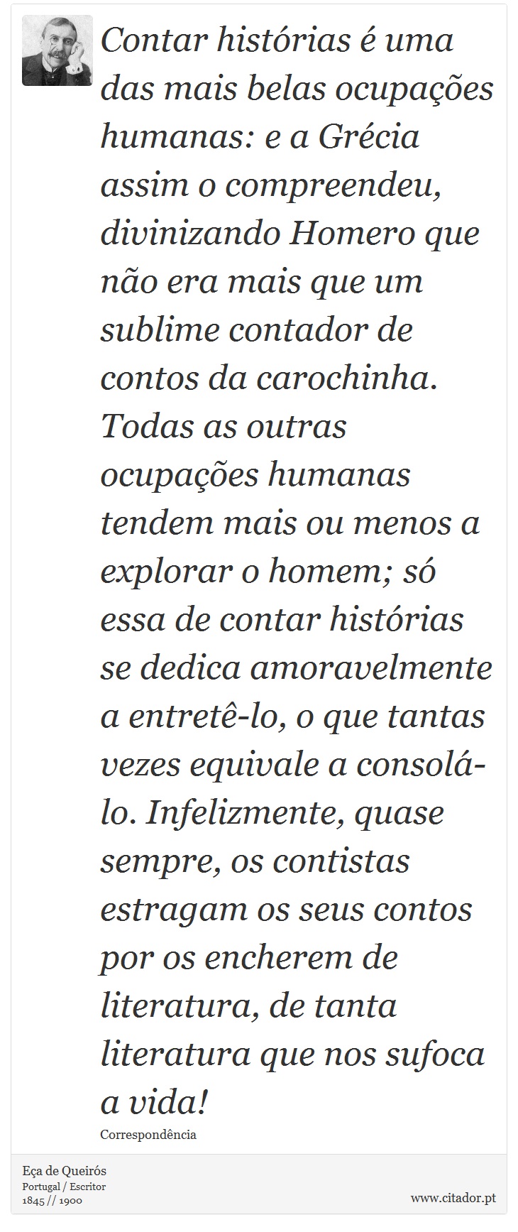 Contar histórias é uma das mais belas ocupações humanas: e a Grécia assim o compreendeu, divinizando Homero que não era mais que um sublime contador de contos da carochinha. Todas as outras ocupações humanas tendem mais ou menos a explorar o homem; só essa de contar histórias se dedica amoravelmente a entretê-lo, o que tantas vezes equivale a consolá-lo. Infelizmente, quase sempre, os contistas estragam os seus contos por os encherem de literatura, de tanta literatura que nos sufoca a vida! - Eça de Queirós - Frases