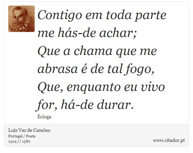 Contigo em toda parte me hás-de achar; <br />
Que a chama que me abrasa é de tal fogo, <br />
 Que, enquanto eu vivo for, há-de durar. - Luís Vaz de Camões - Frases