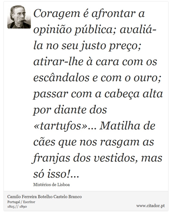 Coragem é afrontar a opinião pública; avaliá-la no seu justo preço; atirar-lhe à cara com os escândalos e com o ouro; passar com a cabeça alta por diante dos «tartufos»... Matilha de cães que nos rasgam as franjas dos vestidos, mas só isso!... - Camilo Ferreira Botelho Castelo Branco - Frases
