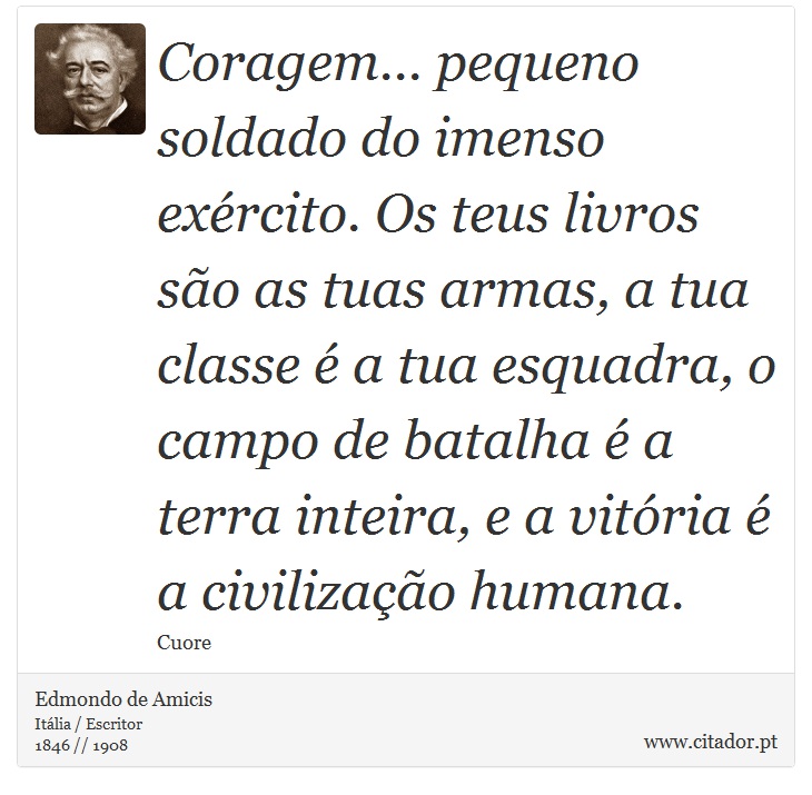 Coragem... pequeno soldado do imenso exército. Os teus livros são as tuas armas, a tua classe é a tua esquadra, o campo de batalha é a terra inteira, e a vitória é a civilização humana. - Edmondo de Amicis - Frases