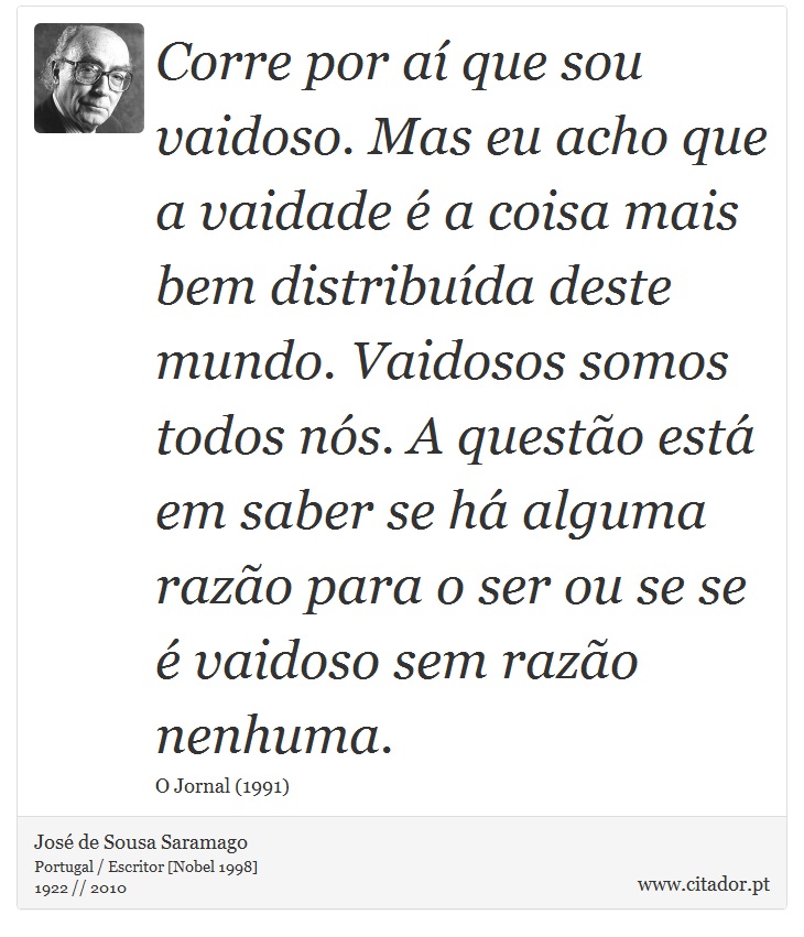 Corre por aí que sou vaidoso. Mas eu acho que a vaidade é a coisa mais bem distribuída deste mundo. Vaidosos somos todos nós. A questão está em saber se há alguma razão para o ser ou se se é vaidoso sem razão nenhuma. - José Saramago - Frases