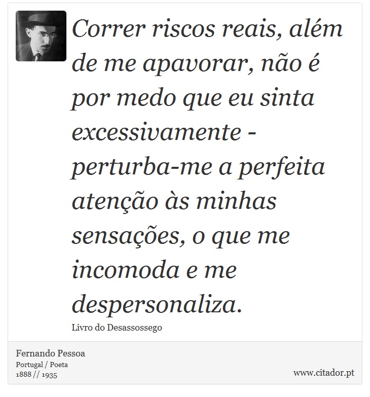 Correr riscos reais, além de me apavorar, não é por medo que eu sinta excessivamente - perturba-me a perfeita atenção às minhas sensações, o que me incomoda e me despersonaliza. - Fernando Pessoa - Frases