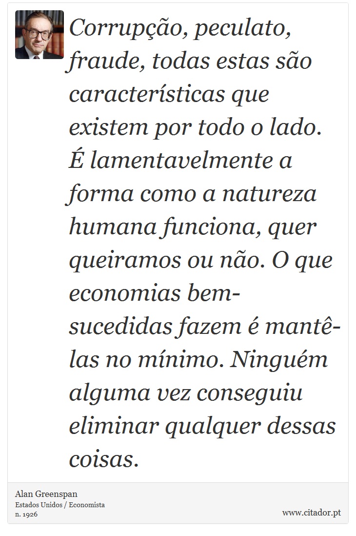 Corrupção, peculato, fraude, todas estas são características que existem por todo o lado. É lamentavelmente a forma como a natureza humana funciona, quer queiramos ou não. O que economias bem-sucedidas fazem é mantê-las no mínimo. Ninguém alguma vez conseguiu eliminar qualquer dessas coisas. - Alan Greenspan - Frases