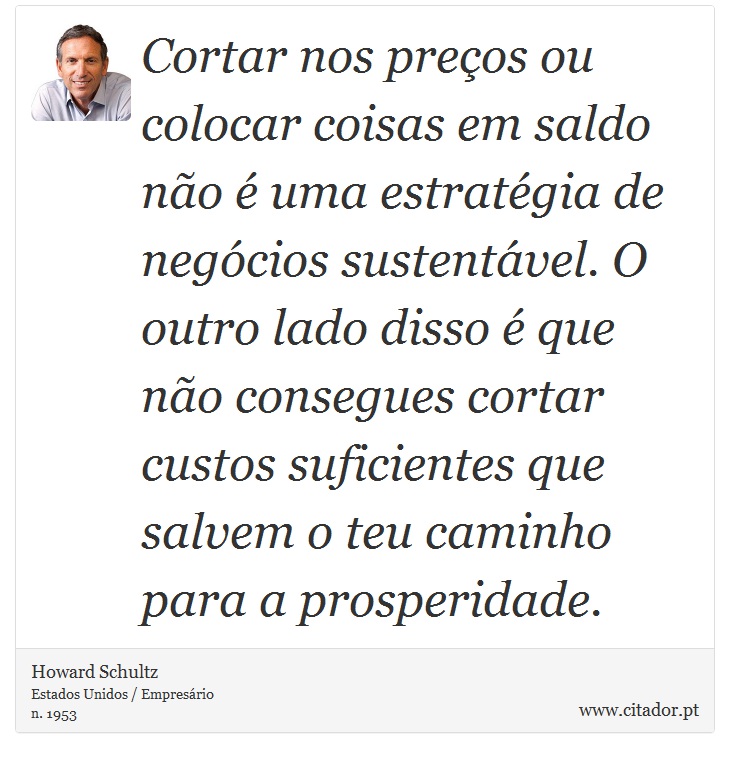 Cortar nos preços ou colocar coisas em saldo não é uma estratégia de negócios sustentável. O outro lado disso é que não consegues cortar custos suficientes que salvem o teu caminho para a prosperidade. - Howard Schultz - Frases