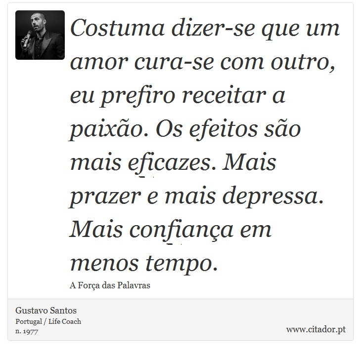 Costuma dizer-se que um amor cura-se com outro, eu prefiro receitar a paixão. Os efeitos são mais eficazes. Mais prazer e mais depressa. Mais confiança em menos tempo. - Gustavo Santos - Frases